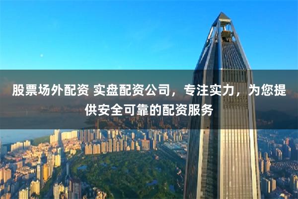 股票场外配资 实盘配资公司，专注实力，为您提供安全可靠的配资服务