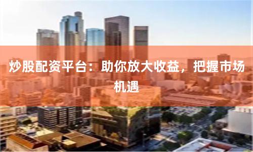炒股配资平台：助你放大收益，把握市场机遇