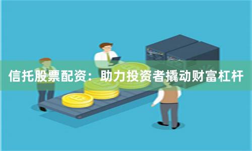 信托股票配资：助力投资者撬动财富杠杆