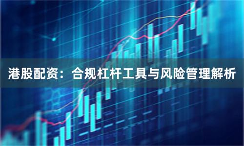 港股配资：合规杠杆工具与风险管理解析